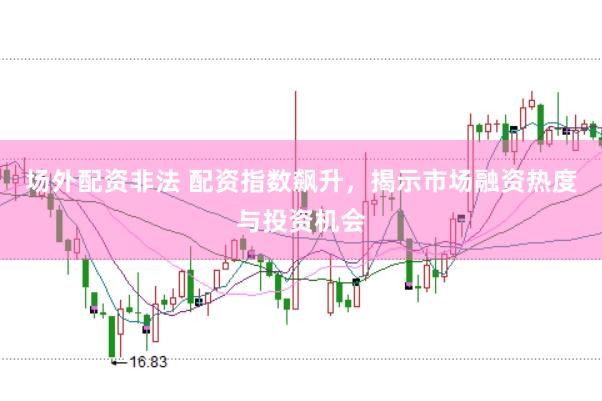场外配资非法 配资指数飙升，揭示市场融资热度与投资机会