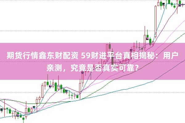 期货行情鑫东财配资 59财进平台真相揭秘：用户亲测，究竟是否真实可靠？