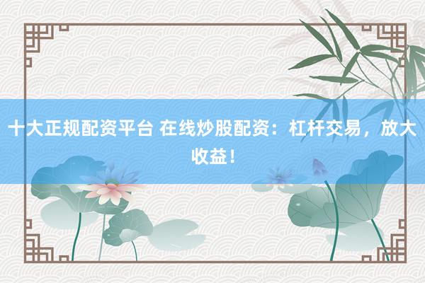 十大正规配资平台 在线炒股配资：杠杆交易，放大收益！